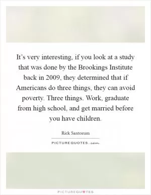 It’s very interesting, if you look at a study that was done by the Brookings Institute back in 2009, they determined that if Americans do three things, they can avoid poverty. Three things. Work, graduate from high school, and get married before you have children Picture Quote #1