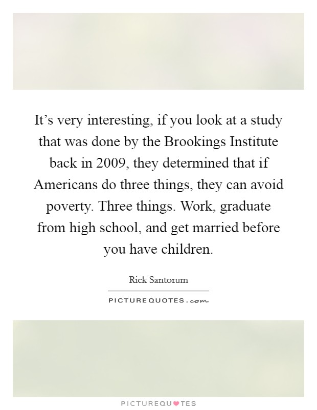 It's very interesting, if you look at a study that was done by the Brookings Institute back in 2009, they determined that if Americans do three things, they can avoid poverty. Three things. Work, graduate from high school, and get married before you have children Picture Quote #1