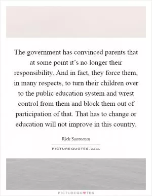 The government has convinced parents that at some point it’s no longer their responsibility. And in fact, they force them, in many respects, to turn their children over to the public education system and wrest control from them and block them out of participation of that. That has to change or education will not improve in this country Picture Quote #1