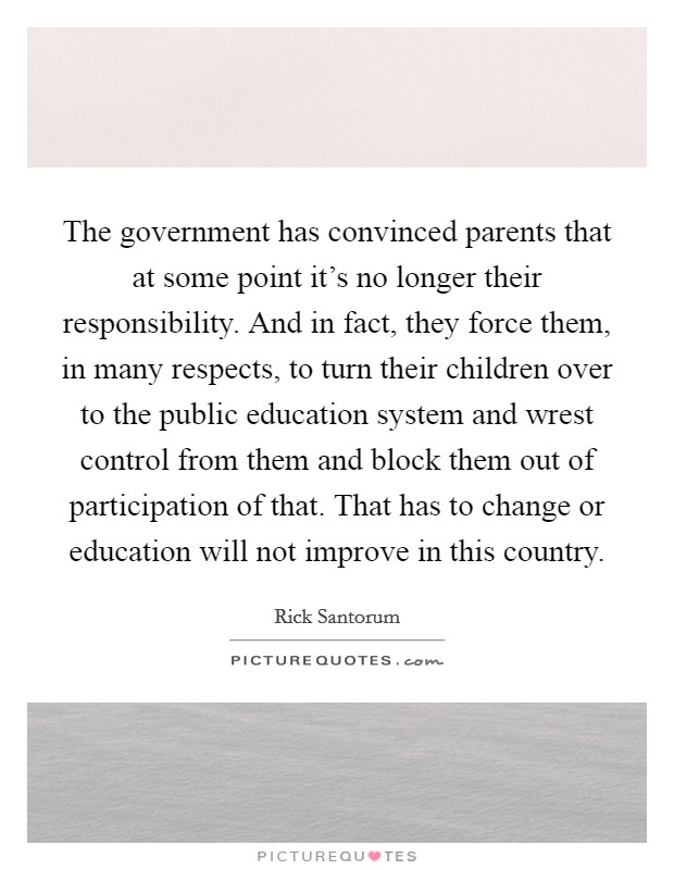 The government has convinced parents that at some point it's no longer their responsibility. And in fact, they force them, in many respects, to turn their children over to the public education system and wrest control from them and block them out of participation of that. That has to change or education will not improve in this country Picture Quote #1