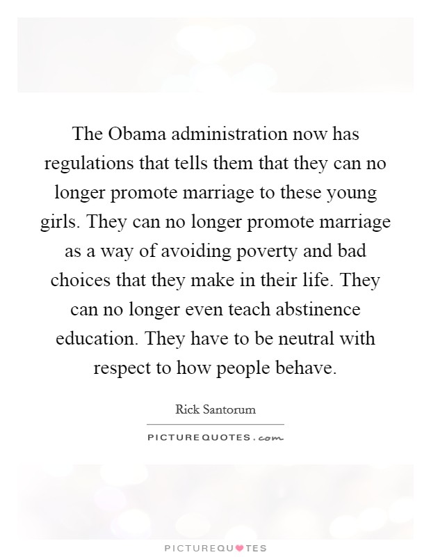 The Obama administration now has regulations that tells them that they can no longer promote marriage to these young girls. They can no longer promote marriage as a way of avoiding poverty and bad choices that they make in their life. They can no longer even teach abstinence education. They have to be neutral with respect to how people behave Picture Quote #1