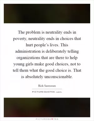 The problem is neutrality ends in poverty, neutrality ends in choices that hurt people’s lives. This administration is deliberately telling organizations that are there to help young girls make good choices, not to tell them what the good choice is. That is absolutely unconscionable Picture Quote #1