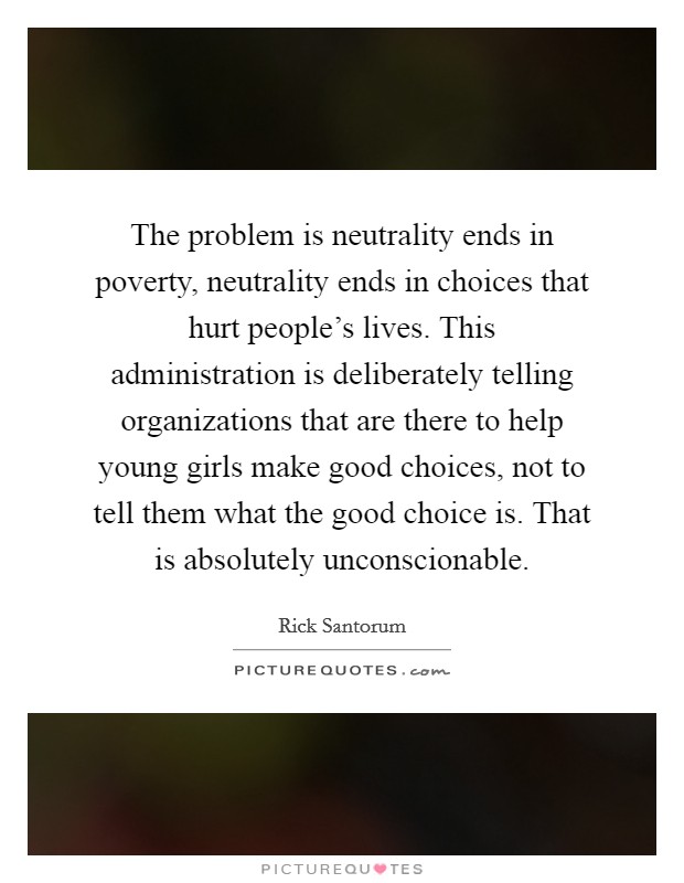 The problem is neutrality ends in poverty, neutrality ends in choices that hurt people's lives. This administration is deliberately telling organizations that are there to help young girls make good choices, not to tell them what the good choice is. That is absolutely unconscionable Picture Quote #1