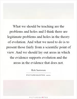 What we should be teaching are the problems and holes and I think there are legitimate problems and holes in the theory of evolution. And what we need to do is to present those fairly from a scientific point of view. And we should lay out areas in which the evidence supports evolution and the areas in the evidence that does not Picture Quote #1