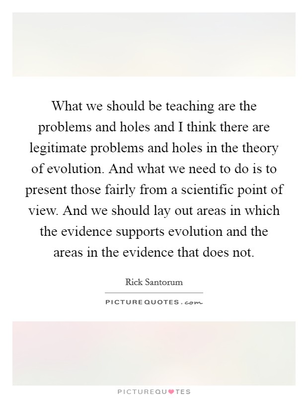 What we should be teaching are the problems and holes and I think there are legitimate problems and holes in the theory of evolution. And what we need to do is to present those fairly from a scientific point of view. And we should lay out areas in which the evidence supports evolution and the areas in the evidence that does not Picture Quote #1