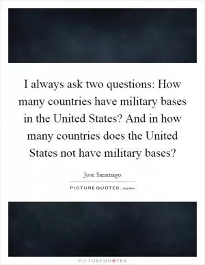 I always ask two questions: How many countries have military bases in the United States? And in how many countries does the United States not have military bases? Picture Quote #1