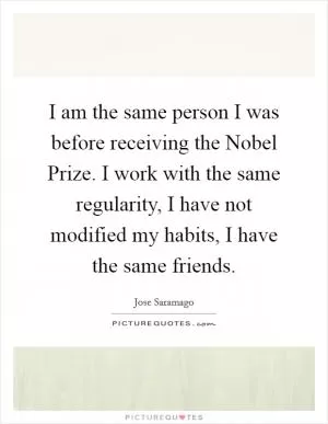 I am the same person I was before receiving the Nobel Prize. I work with the same regularity, I have not modified my habits, I have the same friends Picture Quote #1