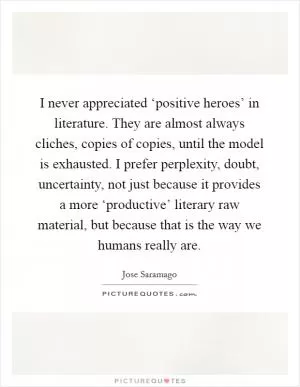 I never appreciated ‘positive heroes’ in literature. They are almost always cliches, copies of copies, until the model is exhausted. I prefer perplexity, doubt, uncertainty, not just because it provides a more ‘productive’ literary raw material, but because that is the way we humans really are Picture Quote #1