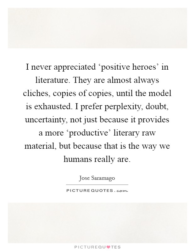 I never appreciated ‘positive heroes' in literature. They are almost always cliches, copies of copies, until the model is exhausted. I prefer perplexity, doubt, uncertainty, not just because it provides a more ‘productive' literary raw material, but because that is the way we humans really are Picture Quote #1