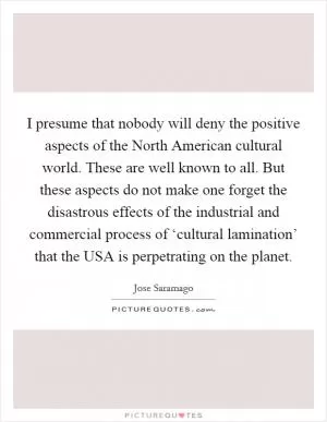 I presume that nobody will deny the positive aspects of the North American cultural world. These are well known to all. But these aspects do not make one forget the disastrous effects of the industrial and commercial process of ‘cultural lamination’ that the USA is perpetrating on the planet Picture Quote #1