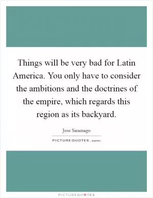 Things will be very bad for Latin America. You only have to consider the ambitions and the doctrines of the empire, which regards this region as its backyard Picture Quote #1