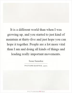 It is a different world than when I was growing up, and you started to just kind of maintain at thirty-five and just hope you can hope it together. People are a lot more vital than I am and doing all kinds of things and leading really important movements Picture Quote #1