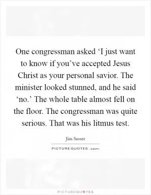 One congressman asked ‘I just want to know if you’ve accepted Jesus Christ as your personal savior. The minister looked stunned, and he said ‘no.’ The whole table almost fell on the floor. The congressman was quite serious. That was his litmus test Picture Quote #1