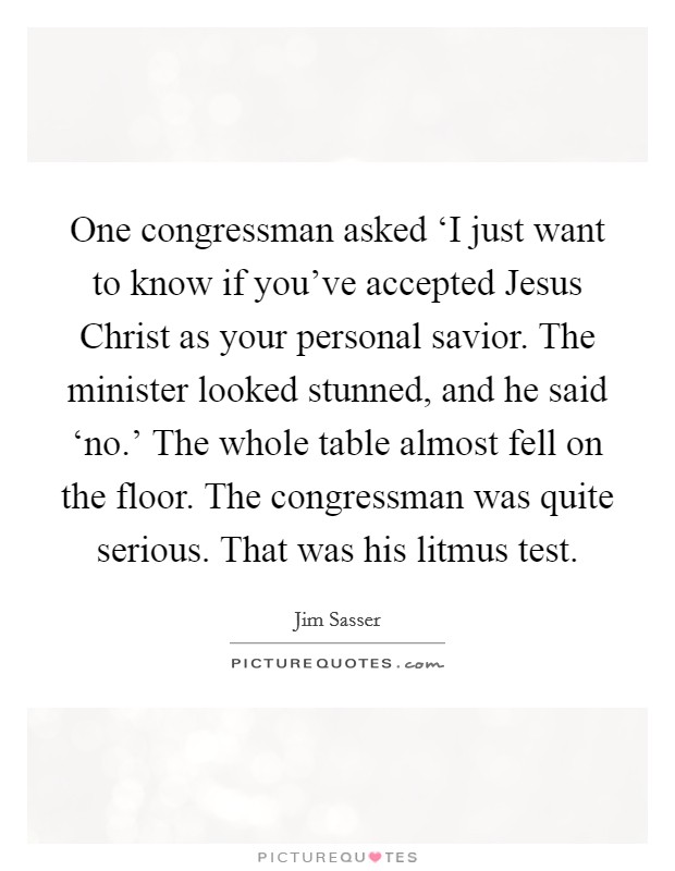 One congressman asked ‘I just want to know if you've accepted Jesus Christ as your personal savior. The minister looked stunned, and he said ‘no.' The whole table almost fell on the floor. The congressman was quite serious. That was his litmus test Picture Quote #1