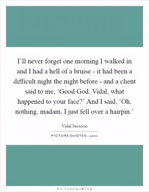 I’ll never forget one morning I walked in and I had a hell of a bruise - it had been a difficult night the night before - and a client said to me, ‘Good God, Vidal, what happened to your face?’ And I said, ‘Oh, nothing, madam, I just fell over a hairpin.’ Picture Quote #1