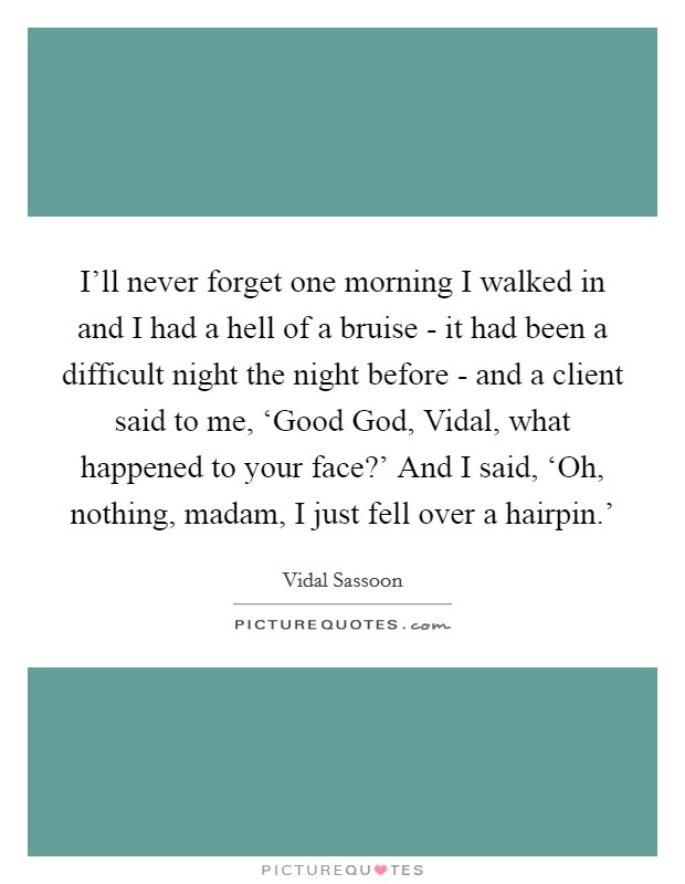 I'll never forget one morning I walked in and I had a hell of a bruise - it had been a difficult night the night before - and a client said to me, ‘Good God, Vidal, what happened to your face?' And I said, ‘Oh, nothing, madam, I just fell over a hairpin.' Picture Quote #1