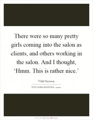 There were so many pretty girls coming into the salon as clients, and others working in the salon. And I thought, ‘Hmm. This is rather nice.’ Picture Quote #1