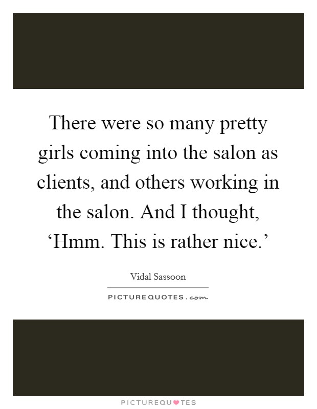 There were so many pretty girls coming into the salon as clients, and others working in the salon. And I thought, ‘Hmm. This is rather nice.' Picture Quote #1