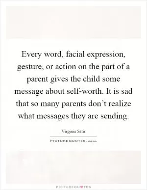 Every word, facial expression, gesture, or action on the part of a parent gives the child some message about self-worth. It is sad that so many parents don’t realize what messages they are sending Picture Quote #1