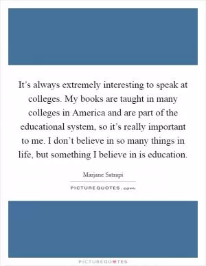 It’s always extremely interesting to speak at colleges. My books are taught in many colleges in America and are part of the educational system, so it’s really important to me. I don’t believe in so many things in life, but something I believe in is education Picture Quote #1