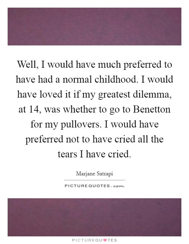 Well, I would have much preferred to have had a normal childhood. I would have loved it if my greatest dilemma, at 14, was whether to go to Benetton for my pullovers. I would have preferred not to have cried all the tears I have cried Picture Quote #1