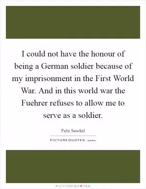 I could not have the honour of being a German soldier because of my imprisonment in the First World War. And in this world war the Fuehrer refuses to allow me to serve as a soldier Picture Quote #1