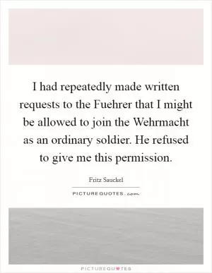 I had repeatedly made written requests to the Fuehrer that I might be allowed to join the Wehrmacht as an ordinary soldier. He refused to give me this permission Picture Quote #1