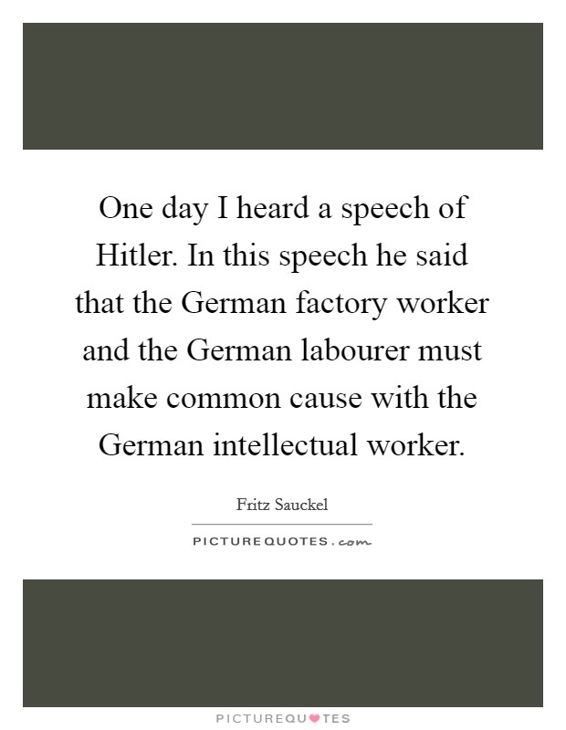 One day I heard a speech of Hitler. In this speech he said that the German factory worker and the German labourer must make common cause with the German intellectual worker Picture Quote #1