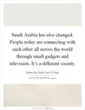 Saudi Arabia has also changed. People today are connecting with each other all across the world through small gadgets and television. It’s a different society Picture Quote #1