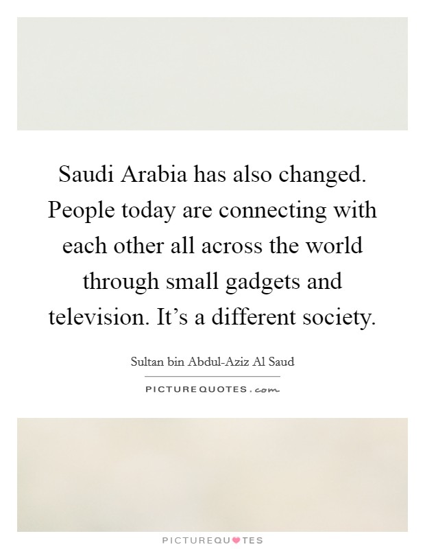 Saudi Arabia has also changed. People today are connecting with each other all across the world through small gadgets and television. It's a different society Picture Quote #1