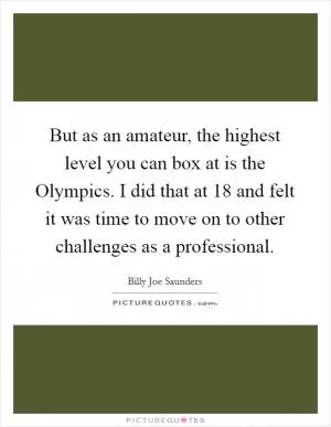But as an amateur, the highest level you can box at is the Olympics. I did that at 18 and felt it was time to move on to other challenges as a professional Picture Quote #1