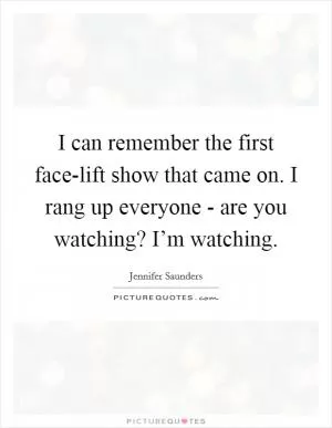 I can remember the first face-lift show that came on. I rang up everyone - are you watching? I’m watching Picture Quote #1