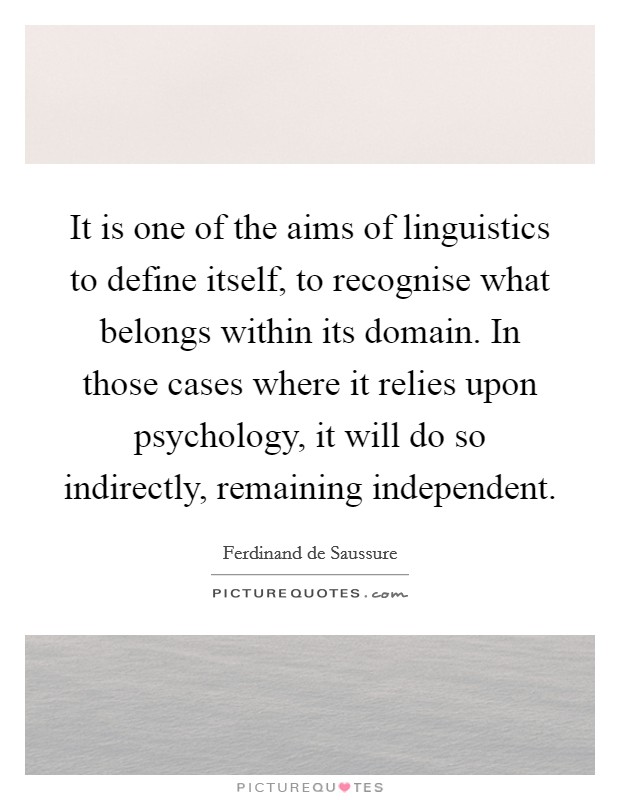 It is one of the aims of linguistics to define itself, to recognise what belongs within its domain. In those cases where it relies upon psychology, it will do so indirectly, remaining independent Picture Quote #1