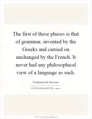 The first of these phases is that of grammar, invented by the Greeks and carried on unchanged by the French. It never had any philosophical view of a language as such Picture Quote #1
