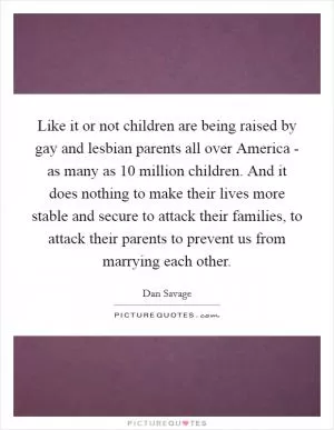 Like it or not children are being raised by gay and lesbian parents all over America - as many as 10 million children. And it does nothing to make their lives more stable and secure to attack their families, to attack their parents to prevent us from marrying each other Picture Quote #1