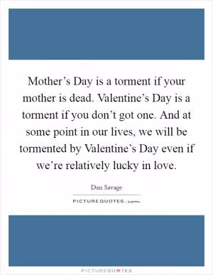 Mother’s Day is a torment if your mother is dead. Valentine’s Day is a torment if you don’t got one. And at some point in our lives, we will be tormented by Valentine’s Day even if we’re relatively lucky in love Picture Quote #1