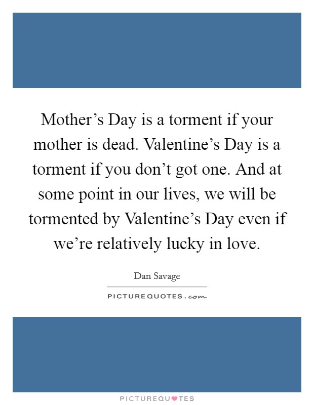 Mother's Day is a torment if your mother is dead. Valentine's Day is a torment if you don't got one. And at some point in our lives, we will be tormented by Valentine's Day even if we're relatively lucky in love Picture Quote #1