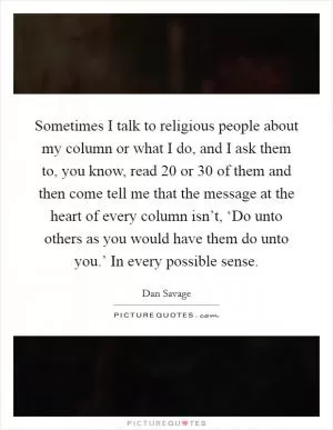 Sometimes I talk to religious people about my column or what I do, and I ask them to, you know, read 20 or 30 of them and then come tell me that the message at the heart of every column isn’t, ‘Do unto others as you would have them do unto you.’ In every possible sense Picture Quote #1