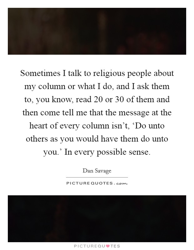 Sometimes I talk to religious people about my column or what I do, and I ask them to, you know, read 20 or 30 of them and then come tell me that the message at the heart of every column isn't, ‘Do unto others as you would have them do unto you.' In every possible sense Picture Quote #1