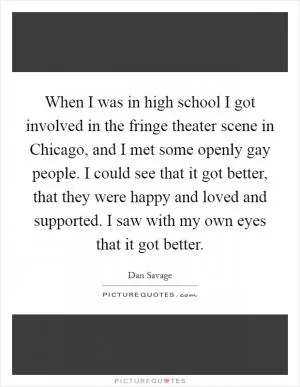 When I was in high school I got involved in the fringe theater scene in Chicago, and I met some openly gay people. I could see that it got better, that they were happy and loved and supported. I saw with my own eyes that it got better Picture Quote #1