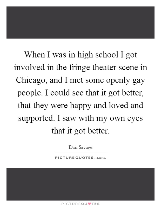 When I was in high school I got involved in the fringe theater scene in Chicago, and I met some openly gay people. I could see that it got better, that they were happy and loved and supported. I saw with my own eyes that it got better Picture Quote #1
