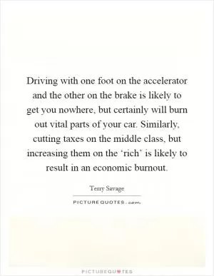 Driving with one foot on the accelerator and the other on the brake is likely to get you nowhere, but certainly will burn out vital parts of your car. Similarly, cutting taxes on the middle class, but increasing them on the ‘rich’ is likely to result in an economic burnout Picture Quote #1