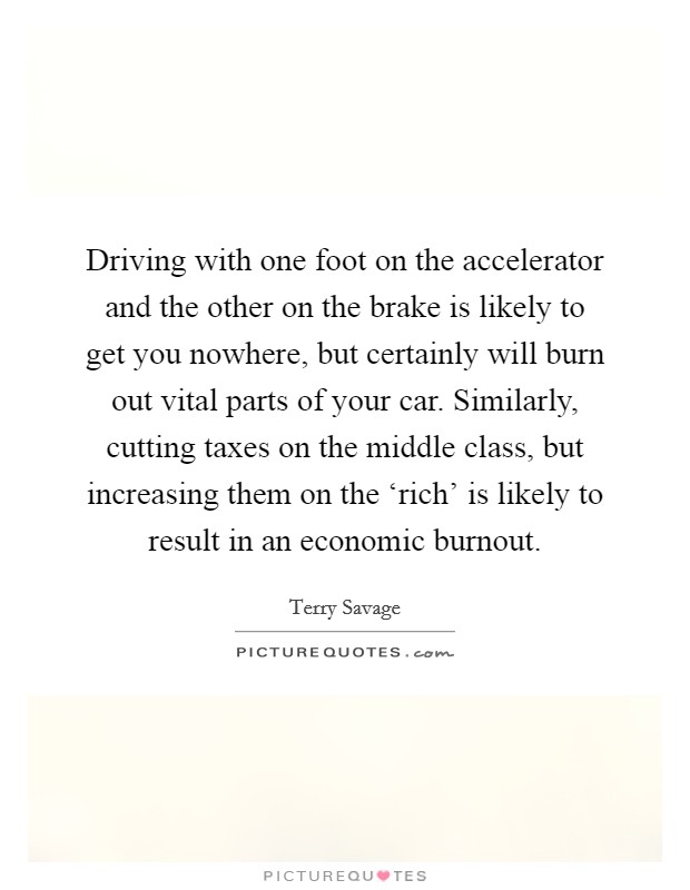 Driving with one foot on the accelerator and the other on the brake is likely to get you nowhere, but certainly will burn out vital parts of your car. Similarly, cutting taxes on the middle class, but increasing them on the ‘rich' is likely to result in an economic burnout Picture Quote #1