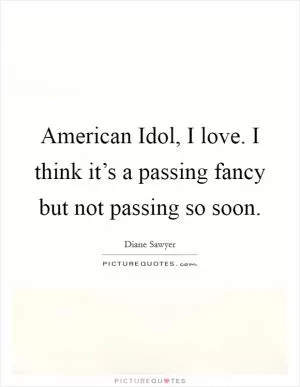 American Idol, I love. I think it’s a passing fancy but not passing so soon Picture Quote #1