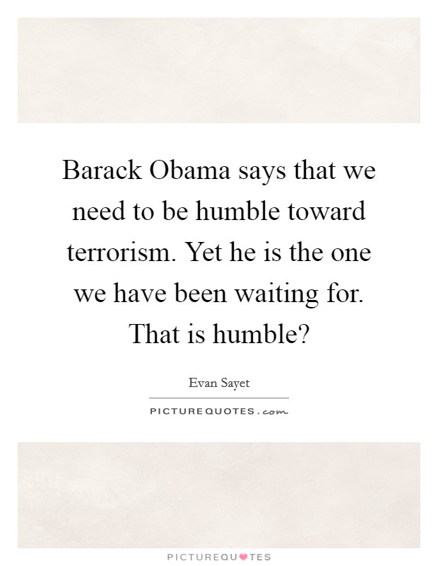 Barack Obama says that we need to be humble toward terrorism. Yet he is the one we have been waiting for. That is humble? Picture Quote #1