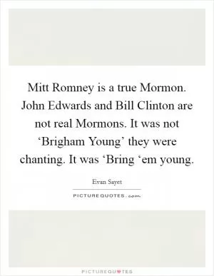 Mitt Romney is a true Mormon. John Edwards and Bill Clinton are not real Mormons. It was not ‘Brigham Young’ they were chanting. It was ‘Bring ‘em young Picture Quote #1