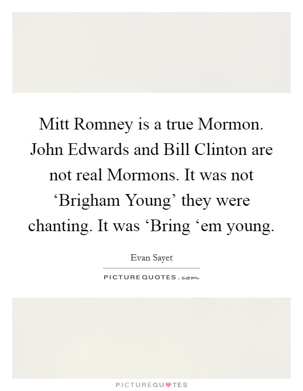 Mitt Romney is a true Mormon. John Edwards and Bill Clinton are not real Mormons. It was not ‘Brigham Young' they were chanting. It was ‘Bring ‘em young Picture Quote #1
