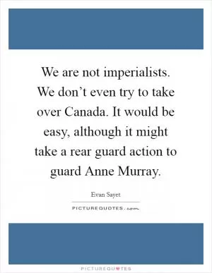 We are not imperialists. We don’t even try to take over Canada. It would be easy, although it might take a rear guard action to guard Anne Murray Picture Quote #1