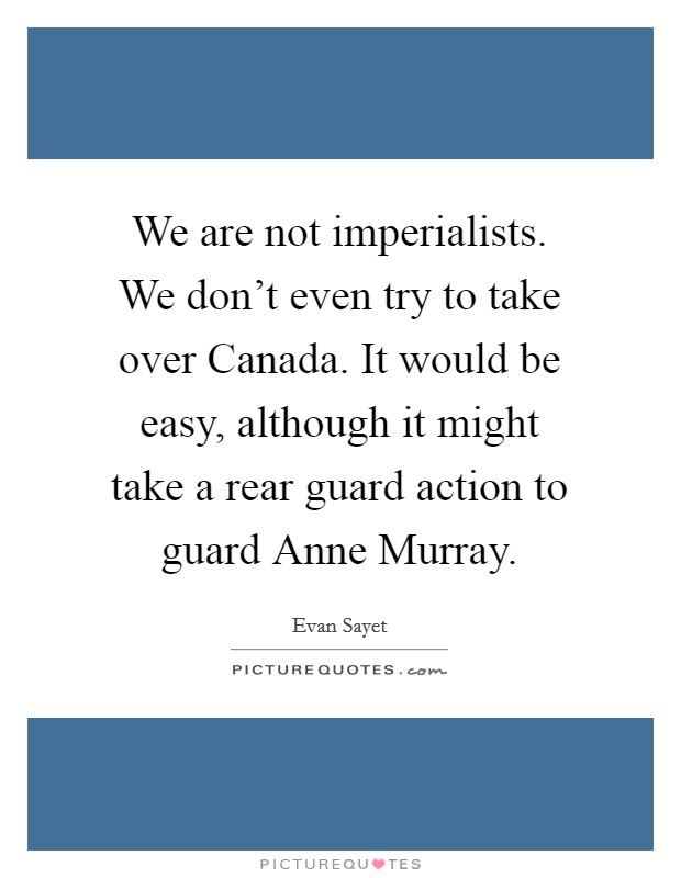 We are not imperialists. We don't even try to take over Canada. It would be easy, although it might take a rear guard action to guard Anne Murray Picture Quote #1