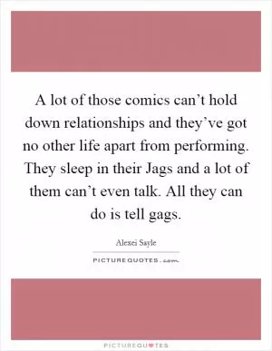 A lot of those comics can’t hold down relationships and they’ve got no other life apart from performing. They sleep in their Jags and a lot of them can’t even talk. All they can do is tell gags Picture Quote #1